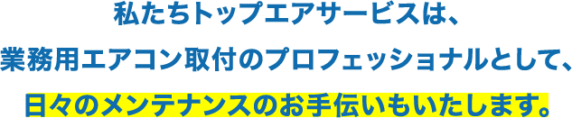私たちトップエアサービスは、業務用エアコン取付のプロフェッショナルとして、日々のメンテナンスのお手伝いもいたします。