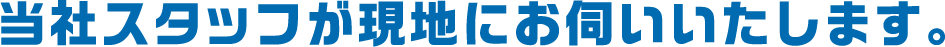 当社スタッフが現地にお伺いいたします。
