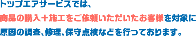 トップエアサービスでは、
						商品の購入＋施工をご依頼いただいたお客様を対象に
						原因の調査、修理、保守点検などを行っております。