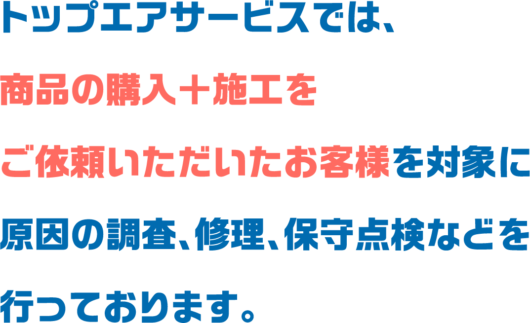 トップエアサービスでは、
						商品の購入＋施工をご依頼いただいたお客様を対象に
						原因の調査、修理、保守点検などを行っております。