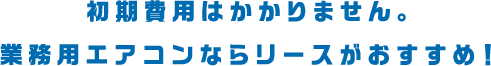初期費用はかかりません。業務用エアコンならリースがおすすめ！
